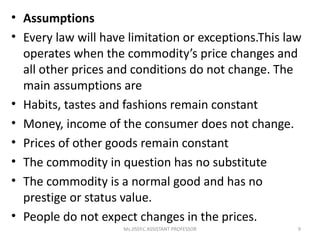 • Assumptions
• Every law will have limitation or exceptions.This law
operates when the commodity’s price changes and
all other prices and conditions do not change. The
main assumptions are
• Habits, tastes and fashions remain constant
• Money, income of the consumer does not change.
• Prices of other goods remain constant
• The commodity in question has no substitute
• The commodity is a normal good and has no
prestige or status value.
• People do not expect changes in the prices.
9Ms.JISSY.C ASSISTANT PROFESSOR
 