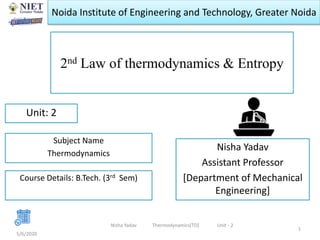 Noida Institute of Engineering and Technology, Greater Noida
2nd Law of thermodynamics & Entropy
Nisha Yadav
Assistant Professor
[Department of Mechanical
Engineering]
5/6/2020
1
Unit: 2
Nisha Yadav Thermodynamics[TD] Unit - 2
Subject Name
Thermodynamics
Course Details: B.Tech. (3rd Sem)
 
