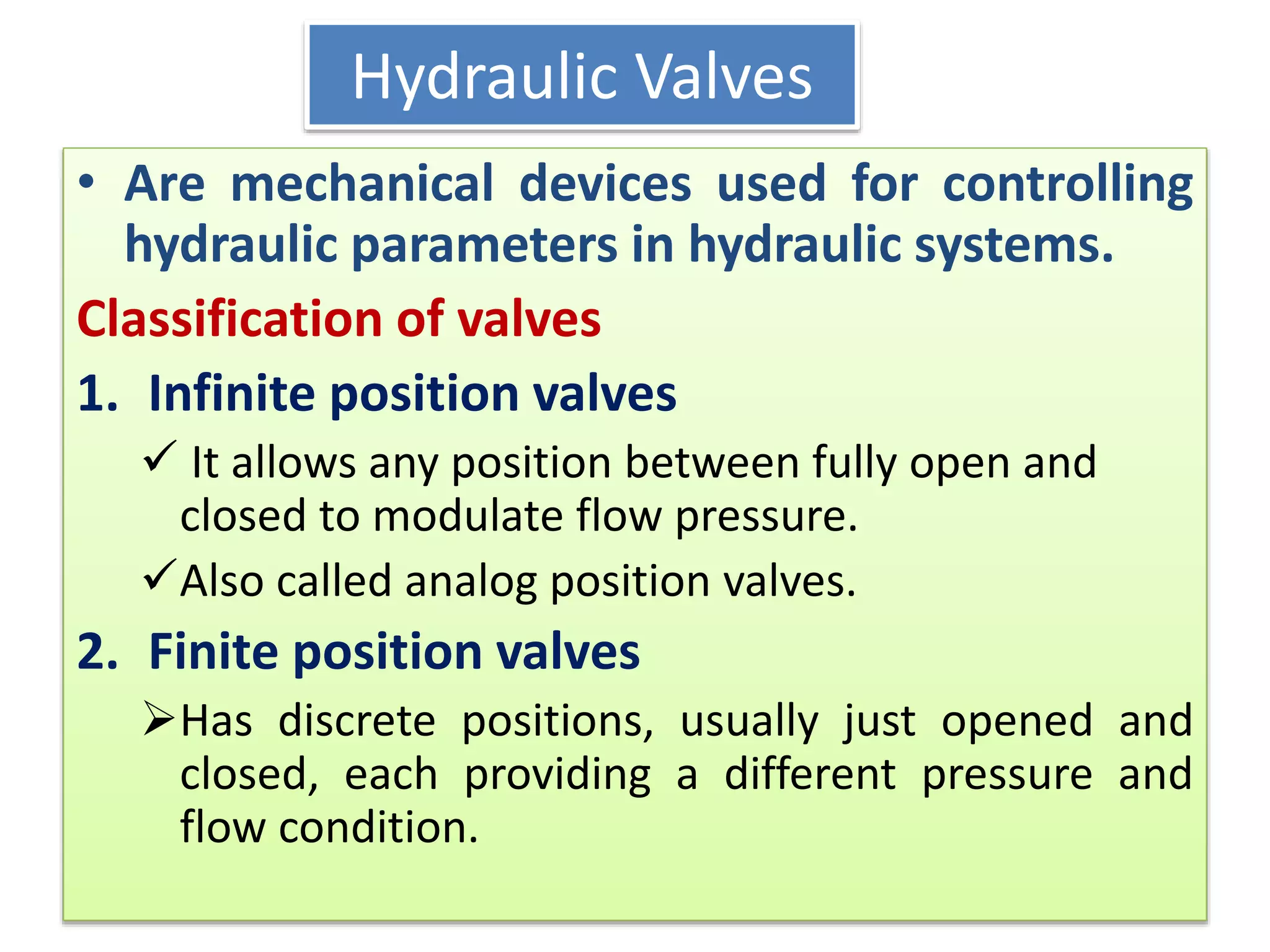Hydraulic Valves
• Are mechanical devices used for controlling
hydraulic parameters in hydraulic systems.
Classification of valves
1. Infinite position valves
 It allows any position between fully open and
closed to modulate flow pressure.
Also called analog position valves.
2. Finite position valves
Has discrete positions, usually just opened and
closed, each providing a different pressure and
flow condition.
 