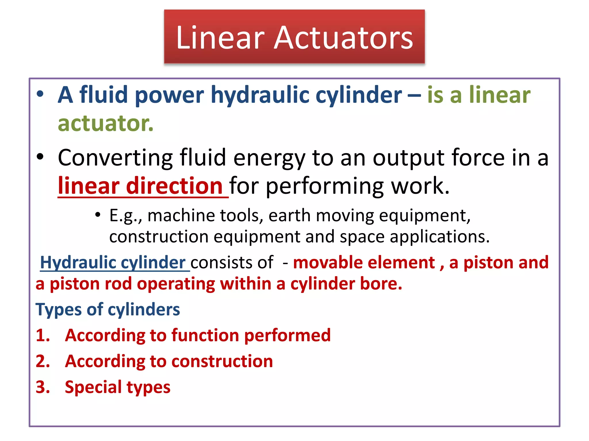 Linear Actuators
• A fluid power hydraulic cylinder – is a linear
actuator.
• Converting fluid energy to an output force in a
linear direction for performing work.
• E.g., machine tools, earth moving equipment,
construction equipment and space applications.
Hydraulic cylinder consists of - movable element , a piston and
a piston rod operating within a cylinder bore.
Types of cylinders
1. According to function performed
2. According to construction
3. Special types
 