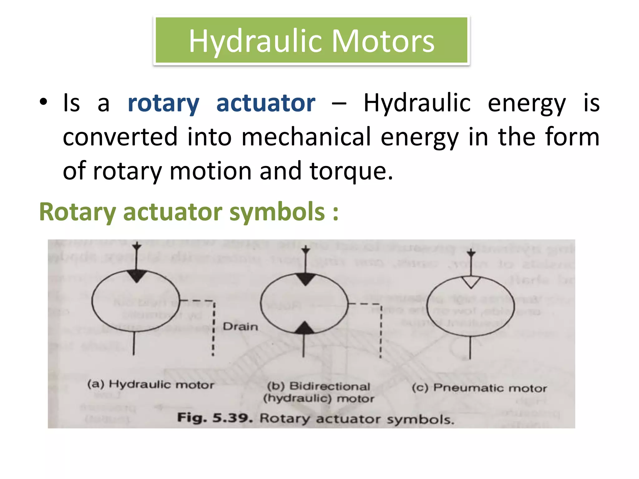 Hydraulic Motors
• Is a rotary actuator – Hydraulic energy is
converted into mechanical energy in the form
of rotary motion and torque.
Rotary actuator symbols :
 