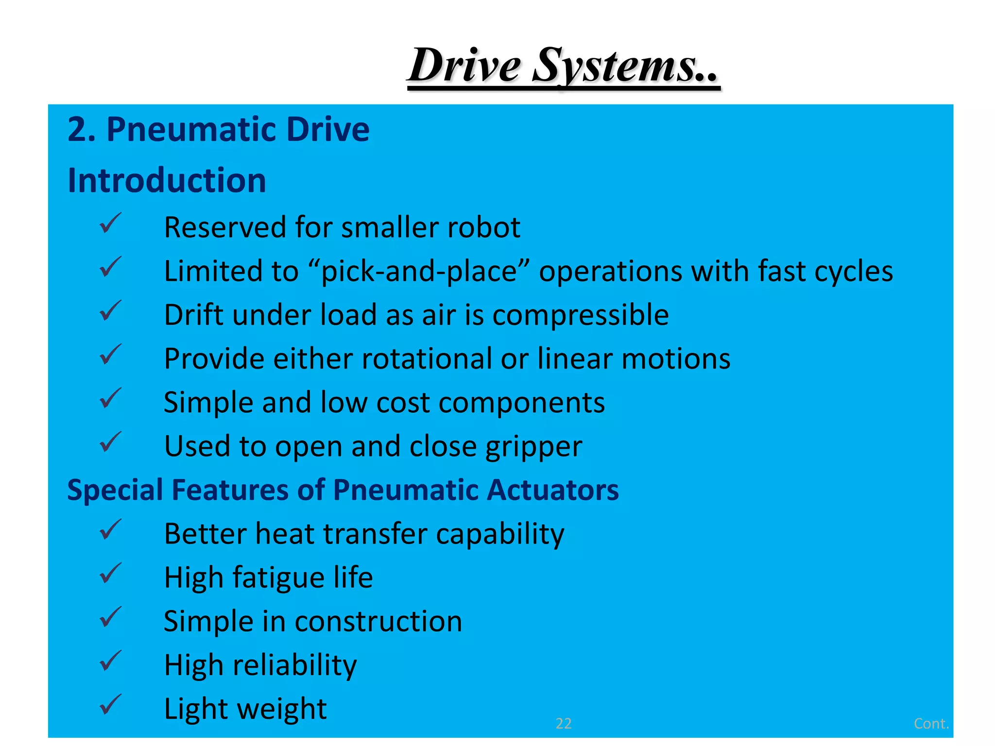 Drive Systems..
2. Pneumatic Drive
Introduction
 Reserved for smaller robot
 Limited to “pick-and-place” operations with fast cycles
 Drift under load as air is compressible
 Provide either rotational or linear motions
 Simple and low cost components
 Used to open and close gripper
Special Features of Pneumatic Actuators
 Better heat transfer capability
 High fatigue life
 Simple in construction
 High reliability
 Light weight Cont.
22
 