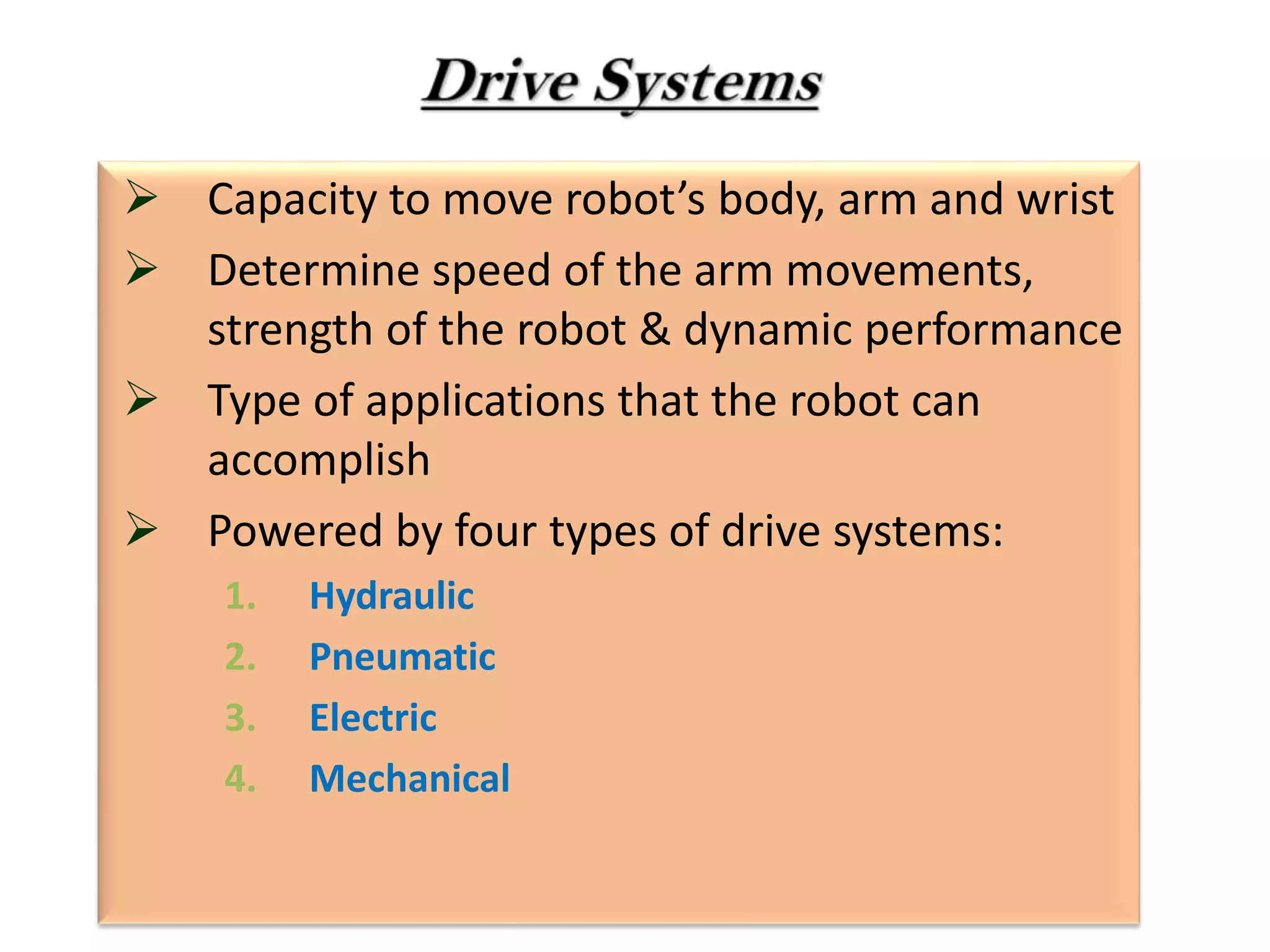  Capacity to move robot’s body, arm and wrist
 Determine speed of the arm movements,
strength of the robot & dynamic performance
 Type of applications that the robot can
accomplish
 Powered by four types of drive systems:
1. Hydraulic
2. Pneumatic
3. Electric
4. Mechanical
 