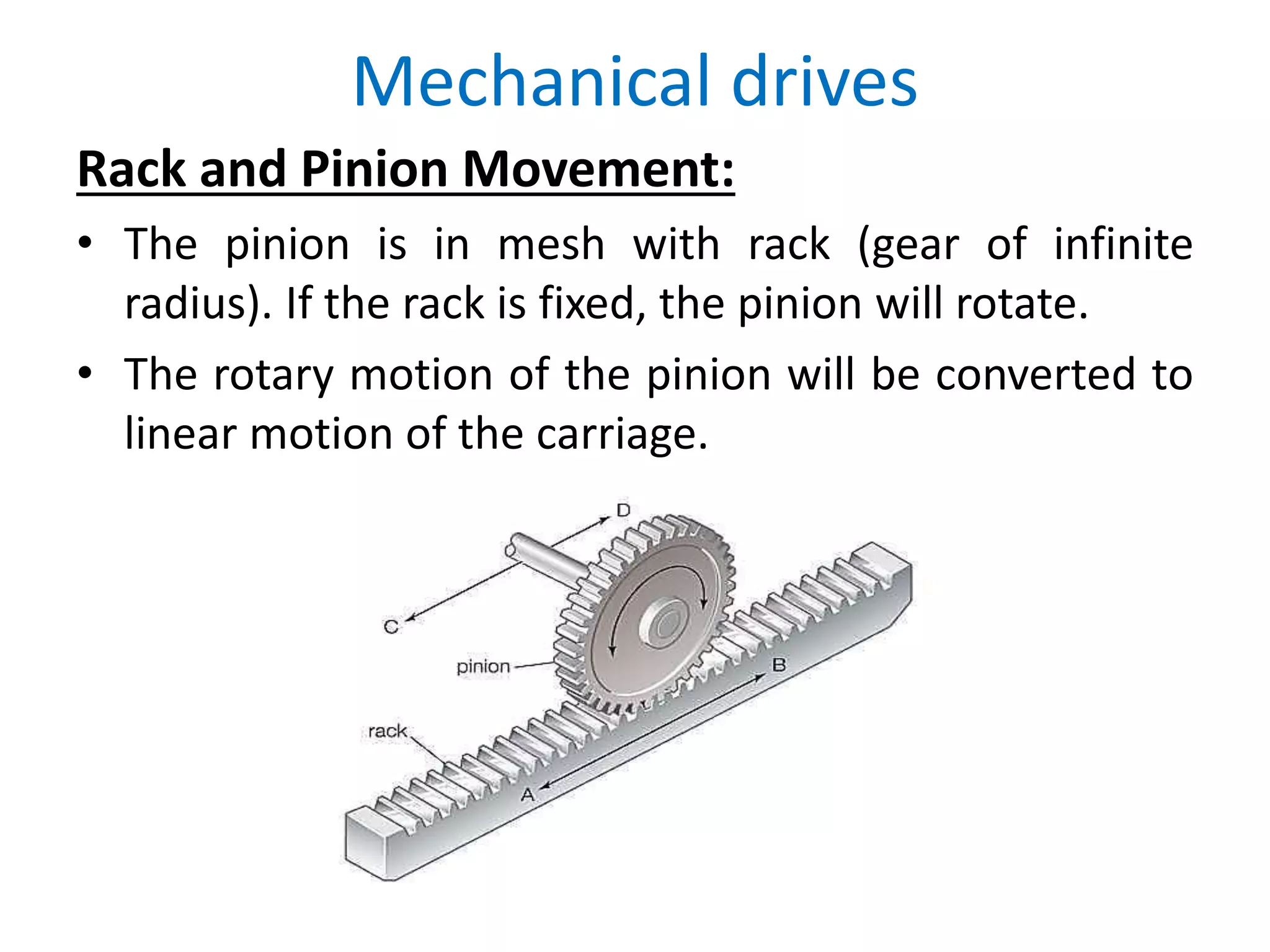 Mechanical drives
Rack and Pinion Movement:
• The pinion is in mesh with rack (gear of infinite
radius). If the rack is fixed, the pinion will rotate.
• The rotary motion of the pinion will be converted to
linear motion of the carriage.
 