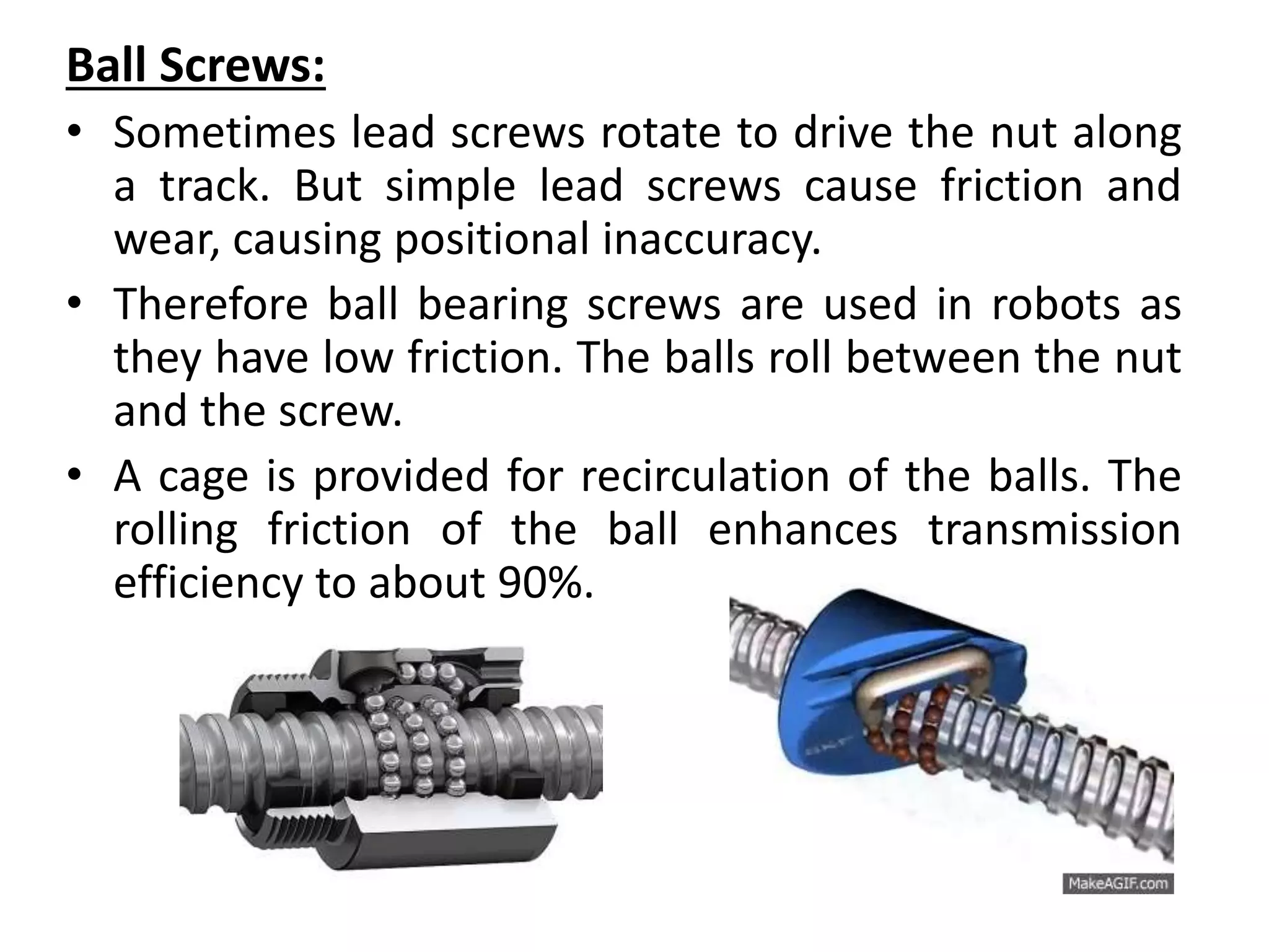 Ball Screws:
• Sometimes lead screws rotate to drive the nut along
a track. But simple lead screws cause friction and
wear, causing positional inaccuracy.
• Therefore ball bearing screws are used in robots as
they have low friction. The balls roll between the nut
and the screw.
• A cage is provided for recirculation of the balls. The
rolling friction of the ball enhances transmission
efficiency to about 90%.
 