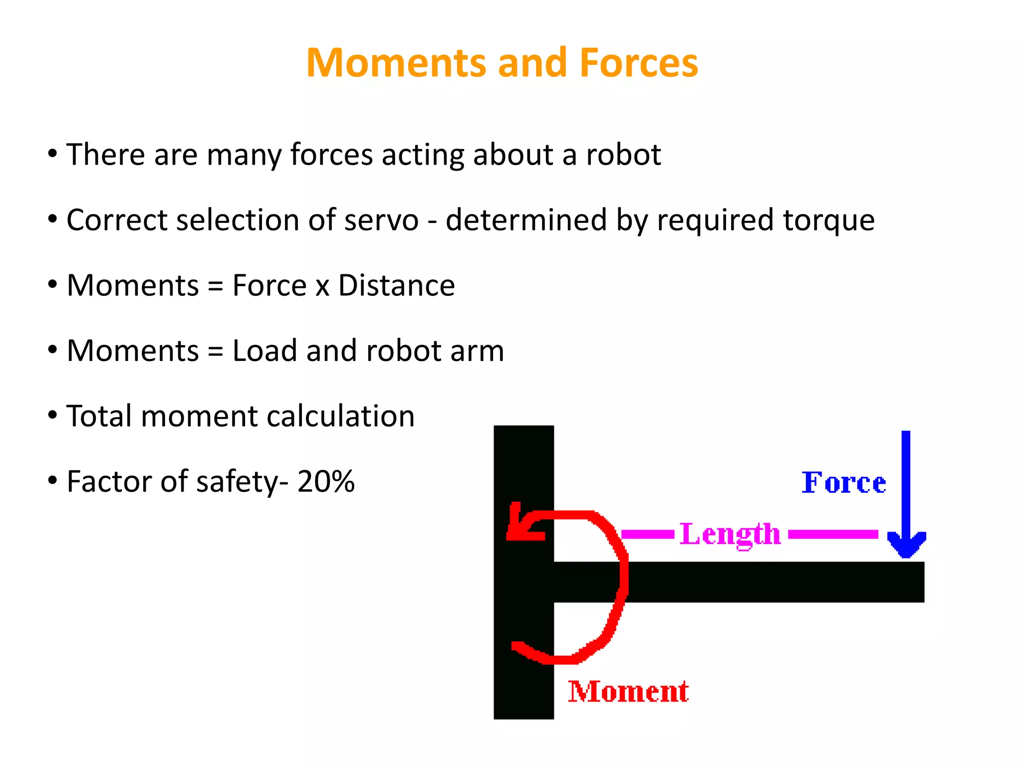 Moments and Forces
• There are many forces acting about a robot
• Correct selection of servo - determined by required torque
• Moments = Force x Distance
• Moments = Load and robot arm
• Total moment calculation
• Factor of safety- 20%
 
