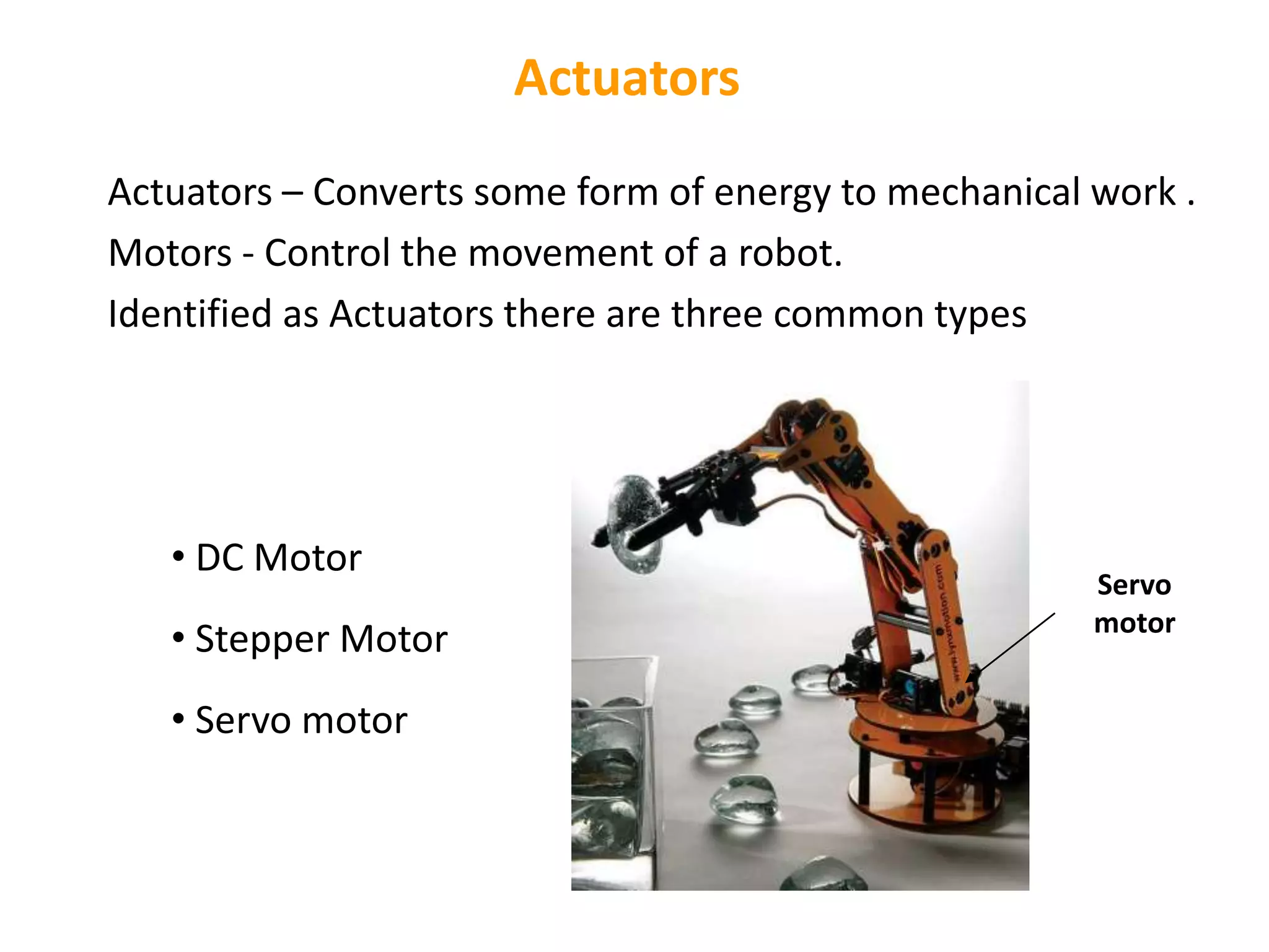 Actuators
Actuators – Converts some form of energy to mechanical work .
Motors - Control the movement of a robot.
Identified as Actuators there are three common types
• DC Motor
• Stepper Motor
• Servo motor
Servo
motor
 