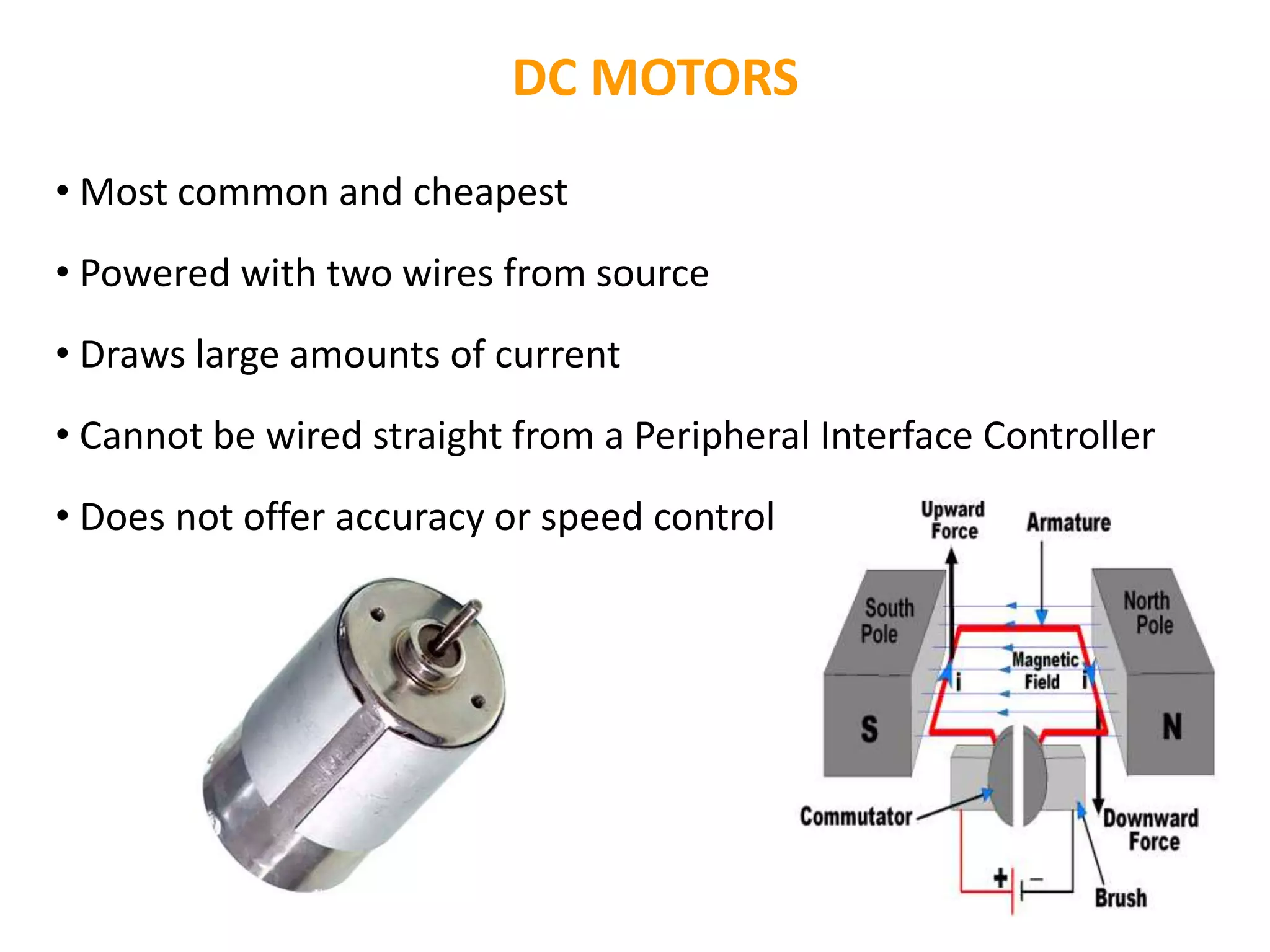 DC MOTORS
• Most common and cheapest
• Powered with two wires from source
• Draws large amounts of current
• Cannot be wired straight from a Peripheral Interface Controller
• Does not offer accuracy or speed control
 