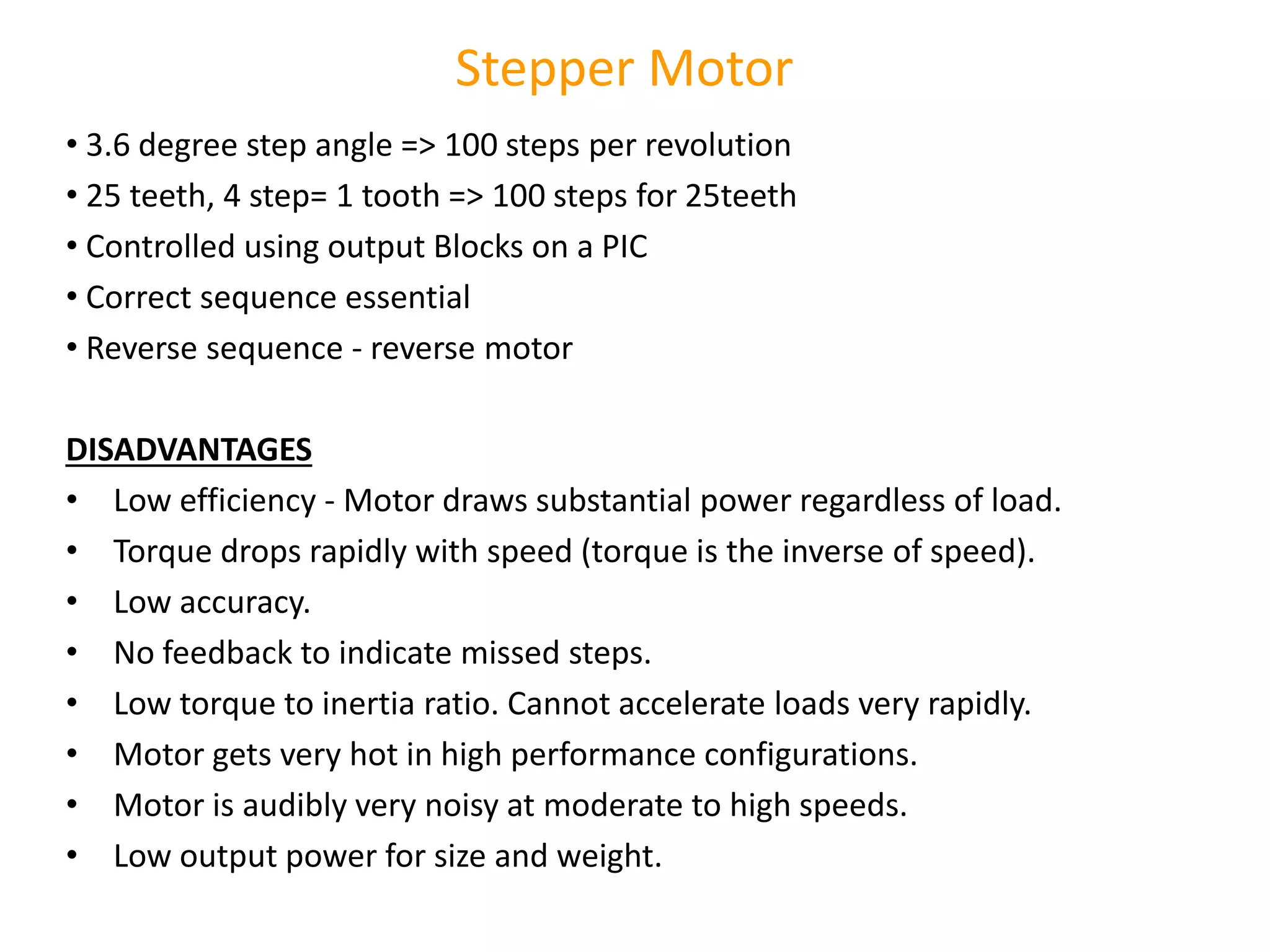 • 3.6 degree step angle => 100 steps per revolution
• 25 teeth, 4 step= 1 tooth => 100 steps for 25teeth
• Controlled using output Blocks on a PIC
• Correct sequence essential
• Reverse sequence - reverse motor
DISADVANTAGES
• Low efficiency - Motor draws substantial power regardless of load.
• Torque drops rapidly with speed (torque is the inverse of speed).
• Low accuracy.
• No feedback to indicate missed steps.
• Low torque to inertia ratio. Cannot accelerate loads very rapidly.
• Motor gets very hot in high performance configurations.
• Motor is audibly very noisy at moderate to high speeds.
• Low output power for size and weight.
Stepper Motor
 