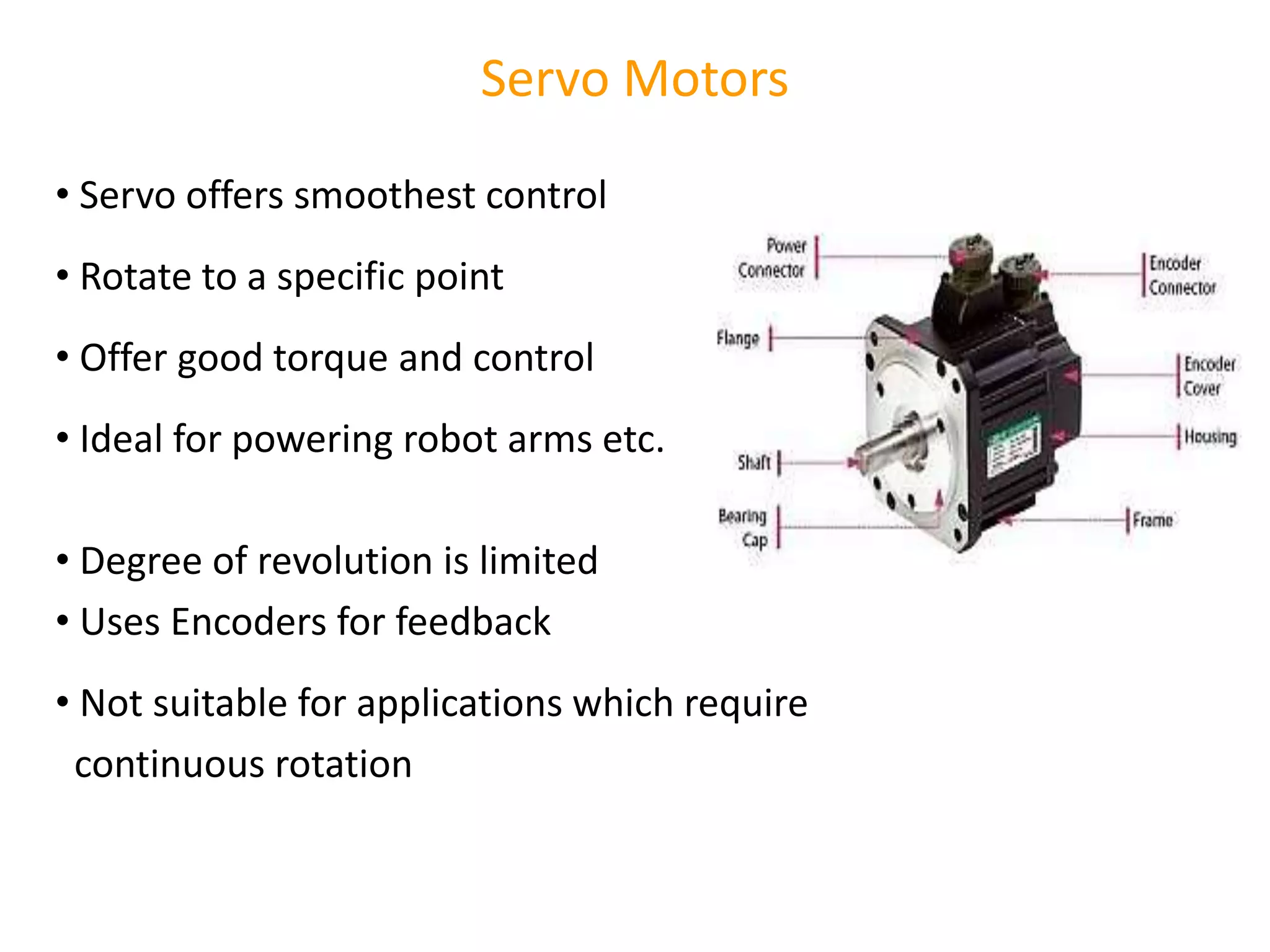 Servo Motors
• Servo offers smoothest control
• Rotate to a specific point
• Offer good torque and control
• Ideal for powering robot arms etc.
• Degree of revolution is limited
• Uses Encoders for feedback
• Not suitable for applications which require
continuous rotation
 