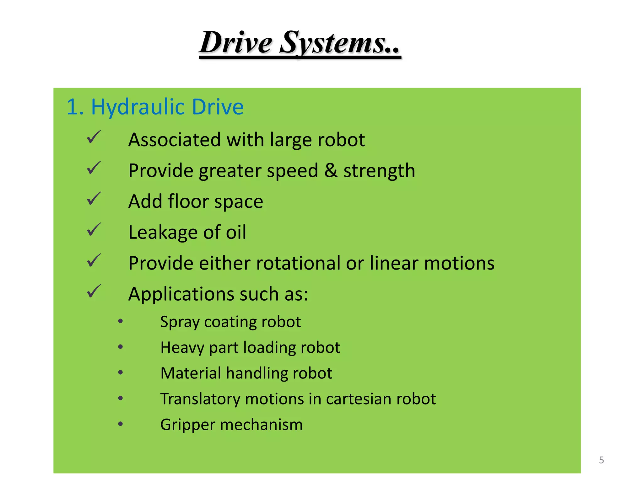 5
1. Hydraulic Drive
 Associated with large robot
 Provide greater speed & strength
 Add floor space
 Leakage of oil
 Provide either rotational or linear motions
 Applications such as:
• Spray coating robot
• Heavy part loading robot
• Material handling robot
• Translatory motions in cartesian robot
• Gripper mechanism
Drive Systems..
 
