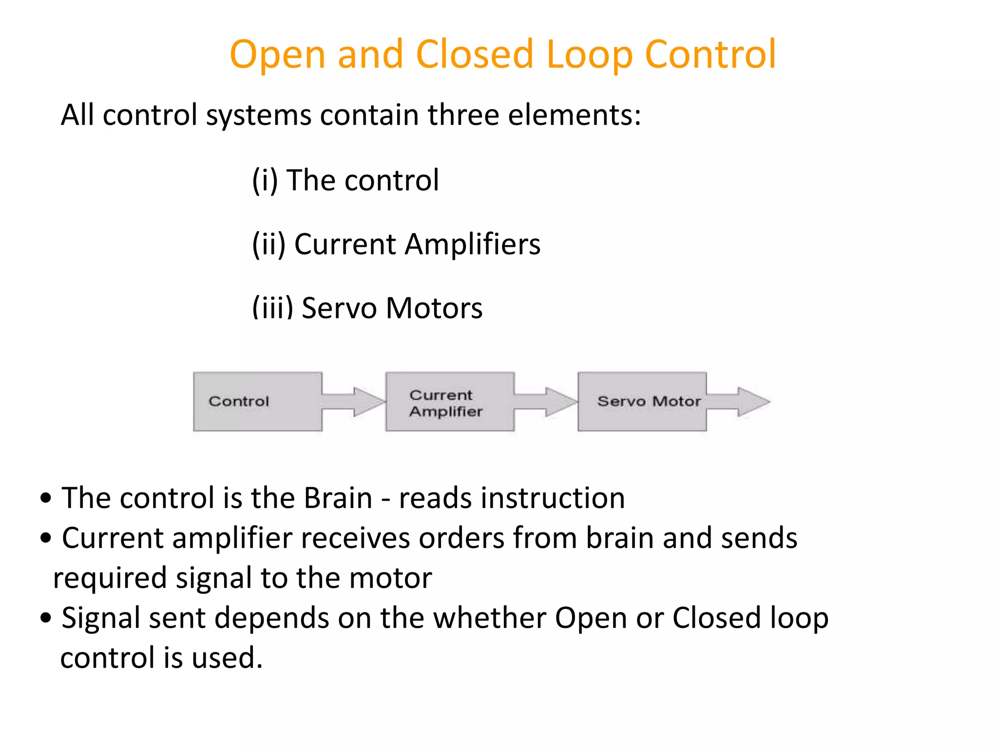 Open and Closed Loop Control
All control systems contain three elements:
(i) The control
(ii) Current Amplifiers
(iii) Servo Motors
• The control is the Brain - reads instruction
• Current amplifier receives orders from brain and sends
required signal to the motor
• Signal sent depends on the whether Open or Closed loop
control is used.
 