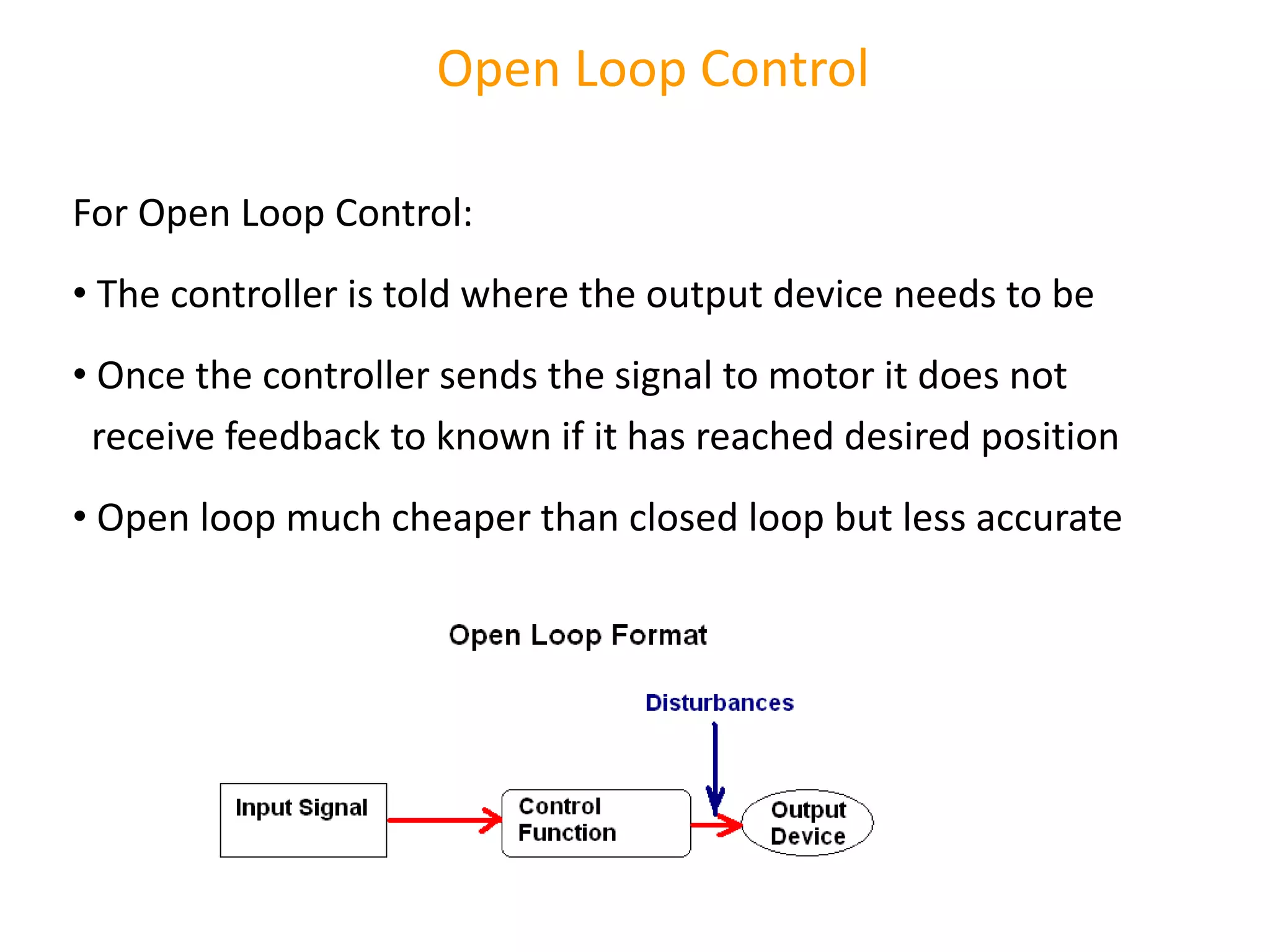 Open Loop Control
For Open Loop Control:
• The controller is told where the output device needs to be
• Once the controller sends the signal to motor it does not
receive feedback to known if it has reached desired position
• Open loop much cheaper than closed loop but less accurate
 