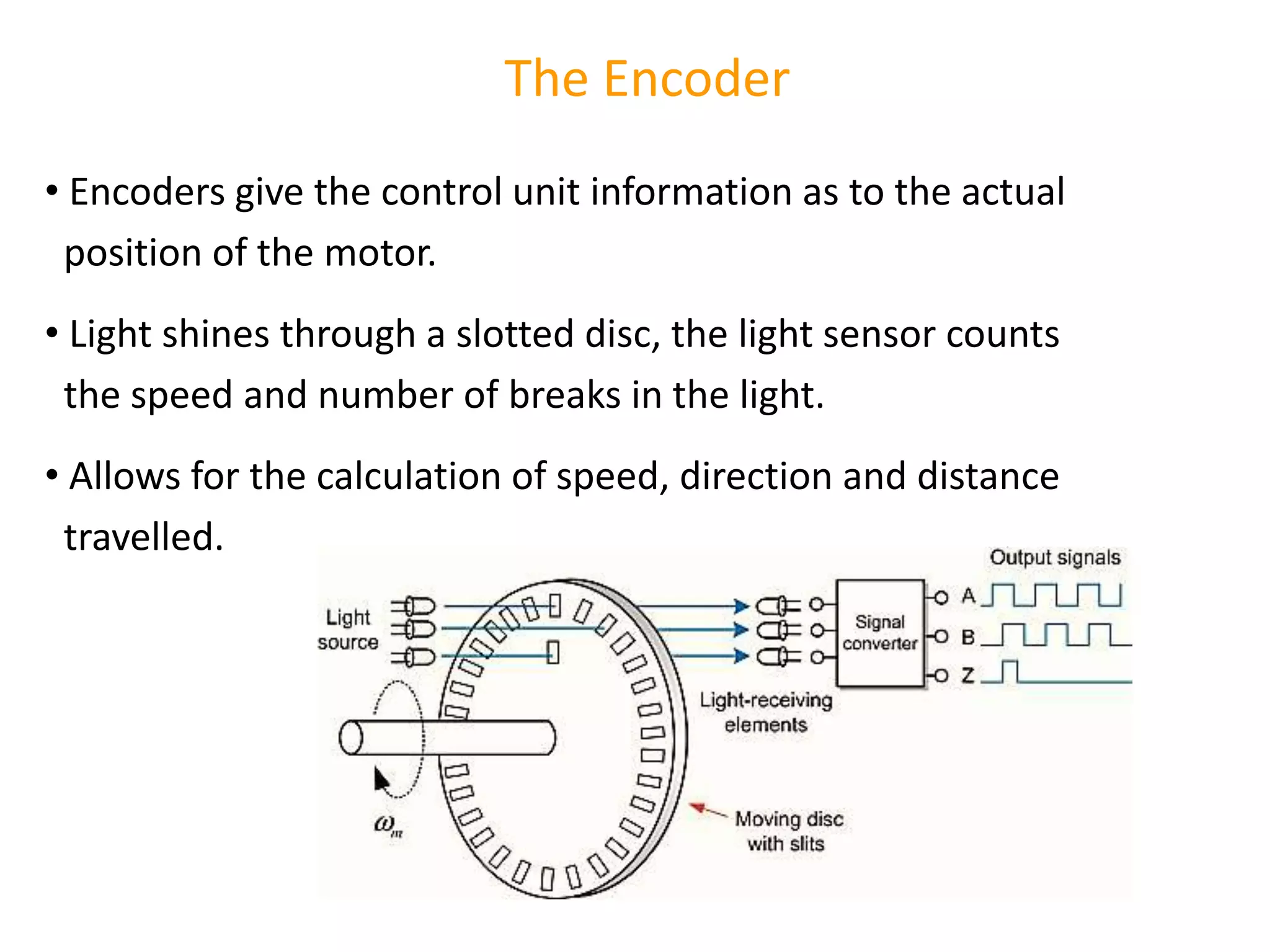 The Encoder
• Encoders give the control unit information as to the actual
position of the motor.
• Light shines through a slotted disc, the light sensor counts
the speed and number of breaks in the light.
• Allows for the calculation of speed, direction and distance
travelled.
 