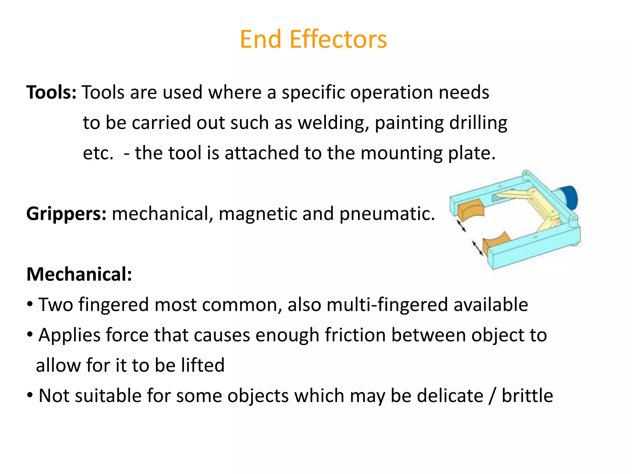 End Effectors
Tools: Tools are used where a specific operation needs
to be carried out such as welding, painting drilling
etc. - the tool is attached to the mounting plate.
Grippers: mechanical, magnetic and pneumatic.
Mechanical:
• Two fingered most common, also multi-fingered available
• Applies force that causes enough friction between object to
allow for it to be lifted
• Not suitable for some objects which may be delicate / brittle
 