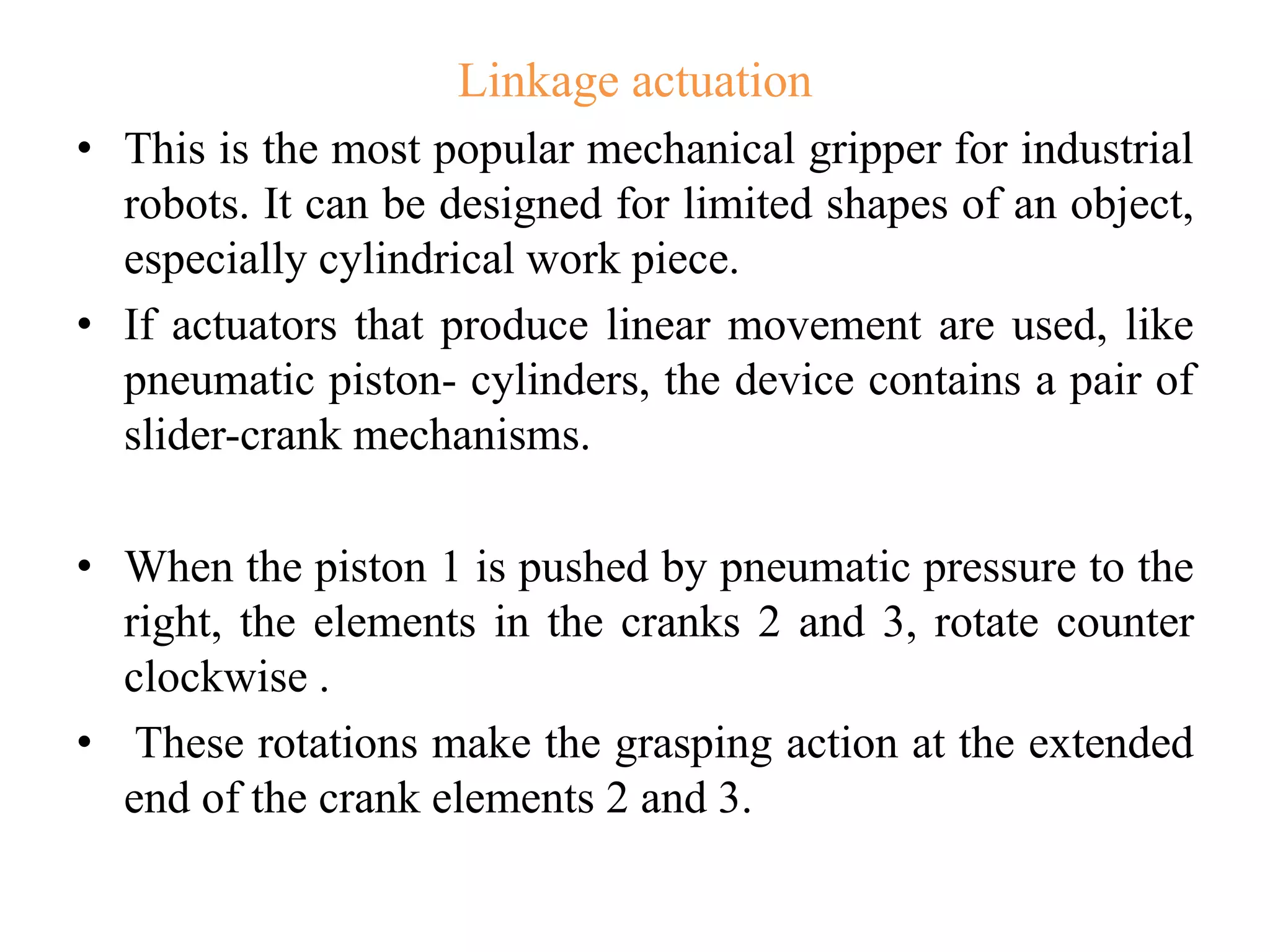 Linkage actuation
• This is the most popular mechanical gripper for industrial
robots. It can be designed for limited shapes of an object,
especially cylindrical work piece.
• If actuators that produce linear movement are used, like
pneumatic piston- cylinders, the device contains a pair of
slider-crank mechanisms.
• When the piston 1 is pushed by pneumatic pressure to the
right, the elements in the cranks 2 and 3, rotate counter
clockwise .
• These rotations make the grasping action at the extended
end of the crank elements 2 and 3.
 