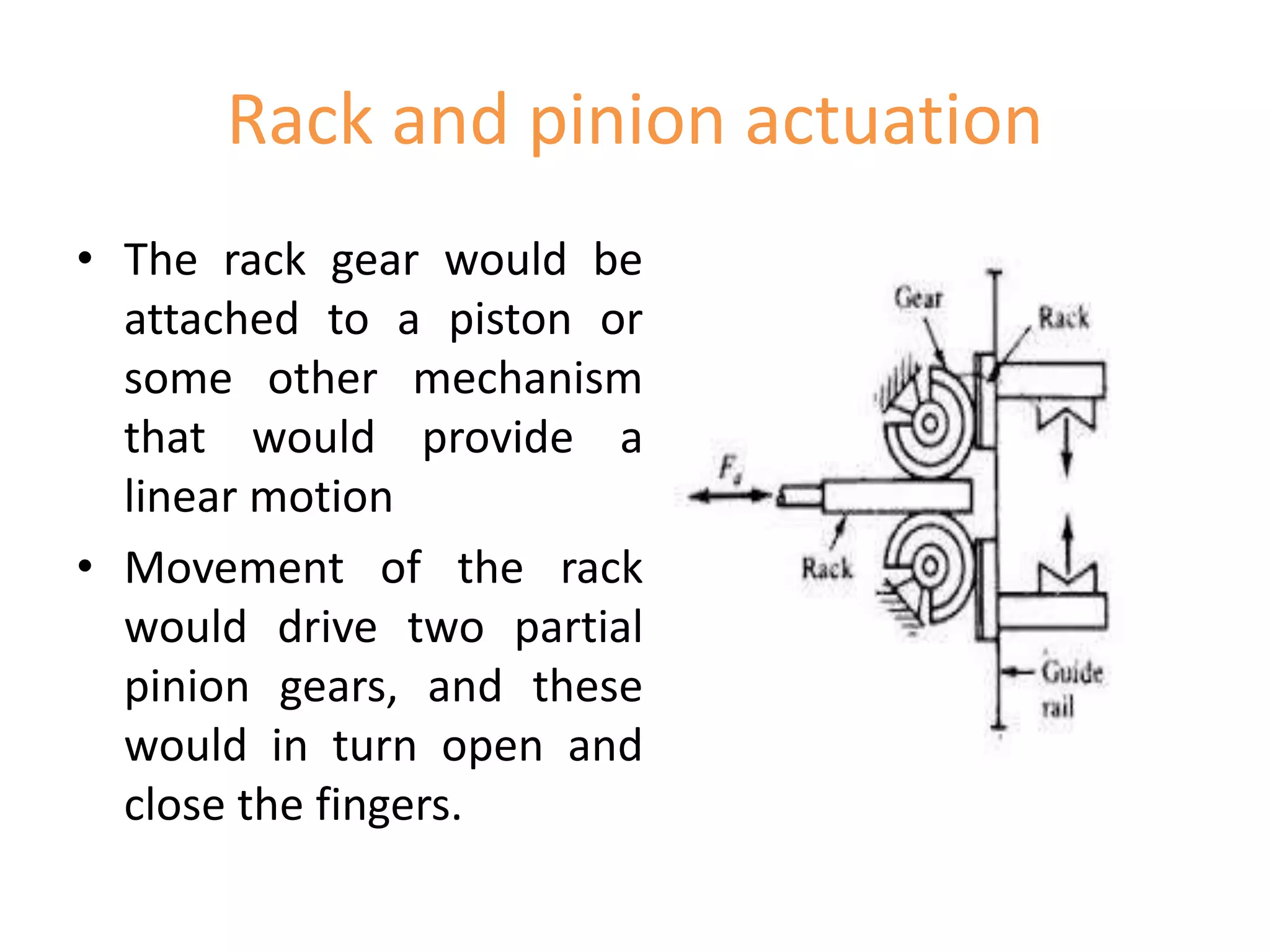 Rack and pinion actuation
• The rack gear would be
attached to a piston or
some other mechanism
that would provide a
linear motion
• Movement of the rack
would drive two partial
pinion gears, and these
would in turn open and
close the fingers.
 