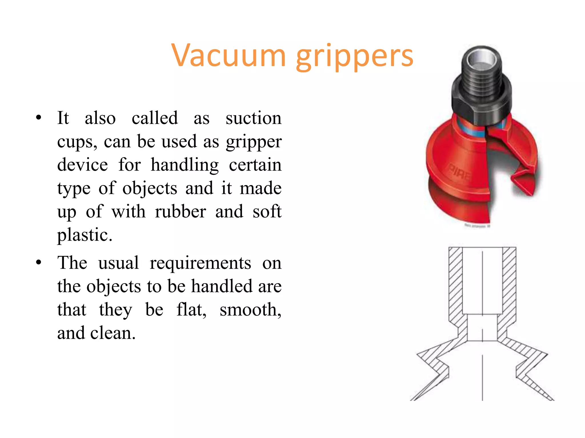 Vacuum grippers
• It also called as suction
cups, can be used as gripper
device for handling certain
type of objects and it made
up of with rubber and soft
plastic.
• The usual requirements on
the objects to be handled are
that they be flat, smooth,
and clean.
 