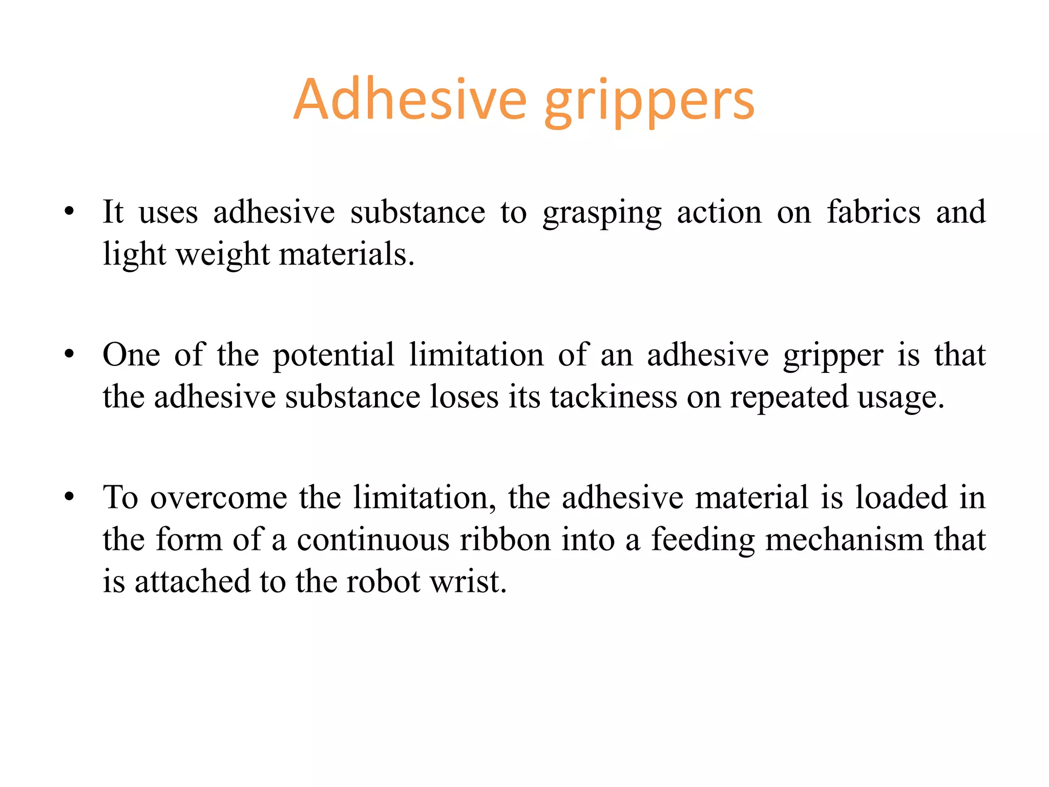 Adhesive grippers
• It uses adhesive substance to grasping action on fabrics and
light weight materials.
• One of the potential limitation of an adhesive gripper is that
the adhesive substance loses its tackiness on repeated usage.
• To overcome the limitation, the adhesive material is loaded in
the form of a continuous ribbon into a feeding mechanism that
is attached to the robot wrist.
 