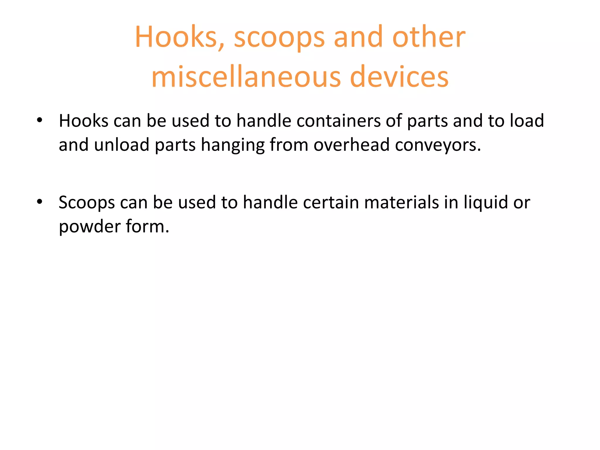 Hooks, scoops and other
miscellaneous devices
• Hooks can be used to handle containers of parts and to load
and unload parts hanging from overhead conveyors.
• Scoops can be used to handle certain materials in liquid or
powder form.
 