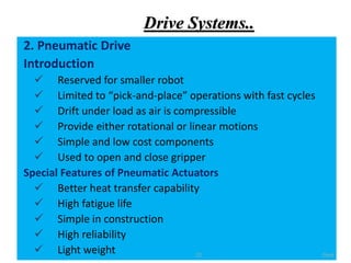 Drive Systems..
2. Pneumatic Drive
Introduction
 Reserved for smaller robot
 Limited to “pick-and-place” operations with fast cycles
 Drift under load as air is compressible
 Provide either rotational or linear motions
 Simple and low cost components
 Used to open and close gripper
Special Features of Pneumatic Actuators
 Better heat transfer capability
 High fatigue life
 Simple in construction
 High reliability
 Light weight Cont.
22
 