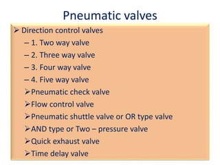 Pneumatic valves
 Direction control valves
– 1. Two way valve
– 2. Three way valve
– 3. Four way valve
– 4. Five way valve
Pneumatic check valve
Flow control valve
Pneumatic shuttle valve or OR type valve
AND type or Two – pressure valve
Quick exhaust valve
Time delay valve
 