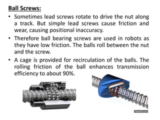 Ball Screws:
• Sometimes lead screws rotate to drive the nut along
a track. But simple lead screws cause friction and
wear, causing positional inaccuracy.
• Therefore ball bearing screws are used in robots as
they have low friction. The balls roll between the nut
and the screw.
• A cage is provided for recirculation of the balls. The
rolling friction of the ball enhances transmission
efficiency to about 90%.
 