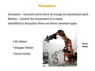 Actuators
Actuators – Converts some form of energy to mechanical work .
Motors - Control the movement of a robot.
Identified as Actuators there are three common types
• DC Motor
• Stepper Motor
• Servo motor
Servo
motor
 