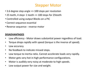 • 3.6 degree step angle => 100 steps per revolution
• 25 teeth, 4 step= 1 tooth => 100 steps for 25teeth
• Controlled using output Blocks on a PIC
• Correct sequence essential
• Reverse sequence - reverse motor
DISADVANTAGES
• Low efficiency - Motor draws substantial power regardless of load.
• Torque drops rapidly with speed (torque is the inverse of speed).
• Low accuracy.
• No feedback to indicate missed steps.
• Low torque to inertia ratio. Cannot accelerate loads very rapidly.
• Motor gets very hot in high performance configurations.
• Motor is audibly very noisy at moderate to high speeds.
• Low output power for size and weight.
Stepper Motor
 