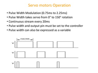 Servo motors Operation
• Pulse Width Modulation (0.75ms to 2.25ms)
• Pulse Width takes servo from 0° to 150° rotation
• Continuous stream every 20ms
• Pulse width and output pin must be set to the controller
• Pulse width can also be expressed as a variable
 