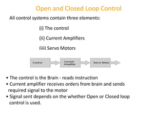 Open and Closed Loop Control
All control systems contain three elements:
(i) The control
(ii) Current Amplifiers
(iii) Servo Motors
• The control is the Brain - reads instruction
• Current amplifier receives orders from brain and sends
required signal to the motor
• Signal sent depends on the whether Open or Closed loop
control is used.
 