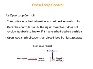 Open Loop Control
For Open Loop Control:
• The controller is told where the output device needs to be
• Once the controller sends the signal to motor it does not
receive feedback to known if it has reached desired position
• Open loop much cheaper than closed loop but less accurate
 