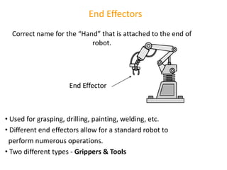 End Effectors
Correct name for the “Hand” that is attached to the end of
robot.
• Used for grasping, drilling, painting, welding, etc.
• Different end effectors allow for a standard robot to
perform numerous operations.
• Two different types - Grippers & Tools
End Effector
 