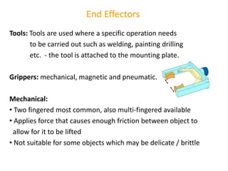 End Effectors
Tools: Tools are used where a specific operation needs
to be carried out such as welding, painting drilling
etc. - the tool is attached to the mounting plate.
Grippers: mechanical, magnetic and pneumatic.
Mechanical:
• Two fingered most common, also multi-fingered available
• Applies force that causes enough friction between object to
allow for it to be lifted
• Not suitable for some objects which may be delicate / brittle
 