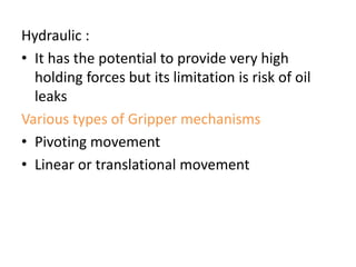 Hydraulic :
• It has the potential to provide very high
holding forces but its limitation is risk of oil
leaks
Various types of Gripper mechanisms
• Pivoting movement
• Linear or translational movement
 