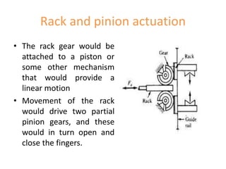 Rack and pinion actuation
• The rack gear would be
attached to a piston or
some other mechanism
that would provide a
linear motion
• Movement of the rack
would drive two partial
pinion gears, and these
would in turn open and
close the fingers.
 