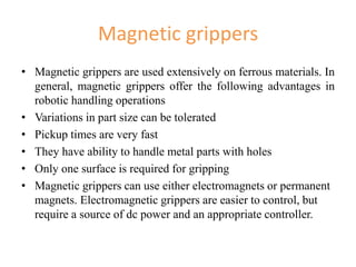Magnetic grippers
• Magnetic grippers are used extensively on ferrous materials. In
general, magnetic grippers offer the following advantages in
robotic handling operations
• Variations in part size can be tolerated
• Pickup times are very fast
• They have ability to handle metal parts with holes
• Only one surface is required for gripping
• Magnetic grippers can use either electromagnets or permanent
magnets. Electromagnetic grippers are easier to control, but
require a source of dc power and an appropriate controller.
 