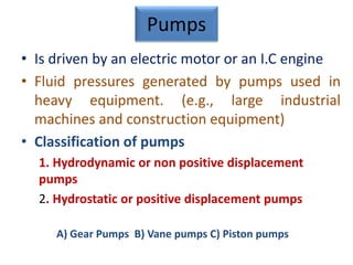 Pumps
• Is driven by an electric motor or an I.C engine
• Fluid pressures generated by pumps used in
heavy equipment. (e.g., large industrial
machines and construction equipment)
• Classification of pumps
1. Hydrodynamic or non positive displacement
pumps
2. Hydrostatic or positive displacement pumps
A) Gear Pumps B) Vane pumps C) Piston pumps
 