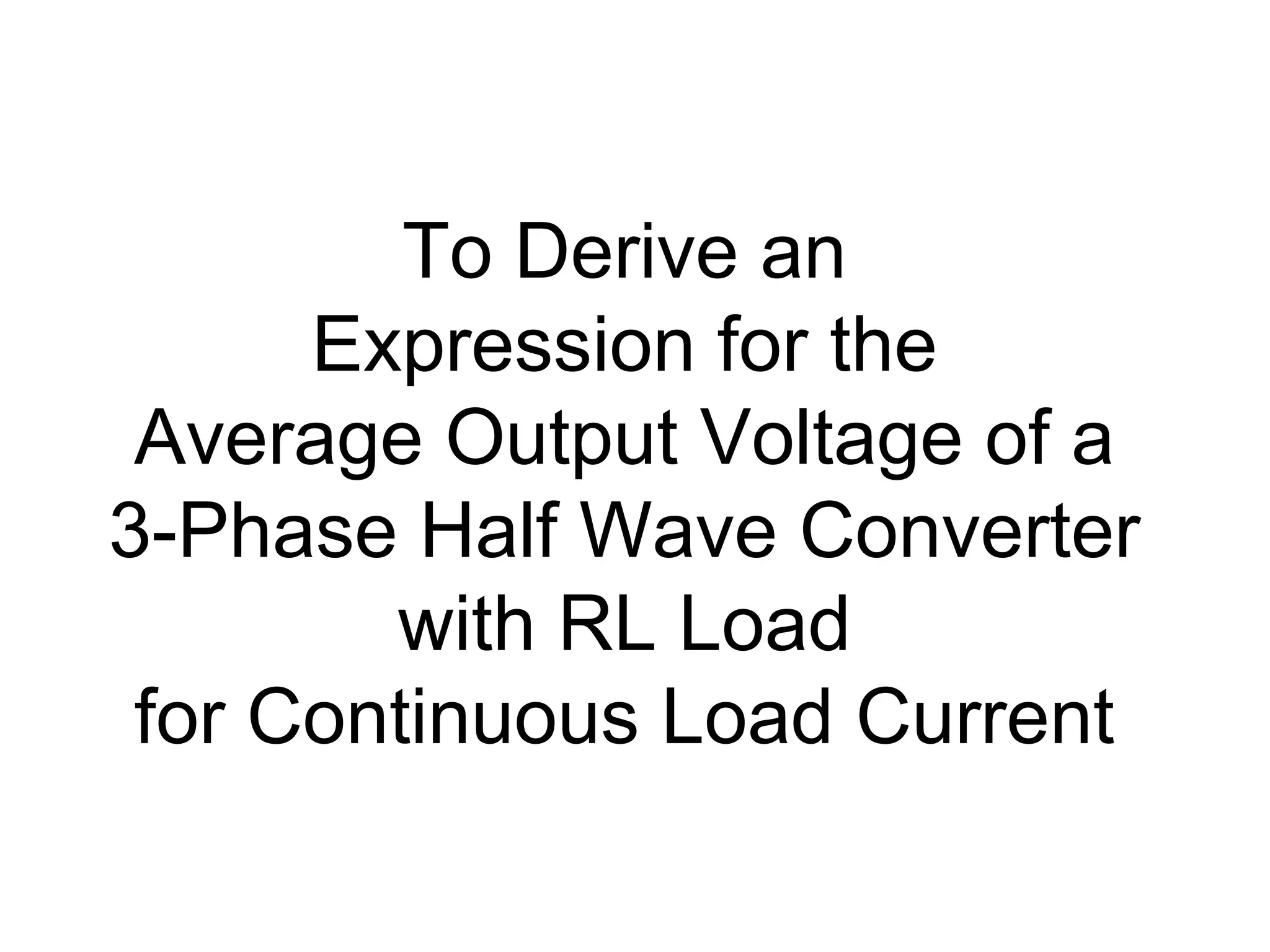 To Derive an
Expression for the
Average Output Voltage of a
3-Phase Half Wave Converter
with RL Load
for Continuous Load Current
 