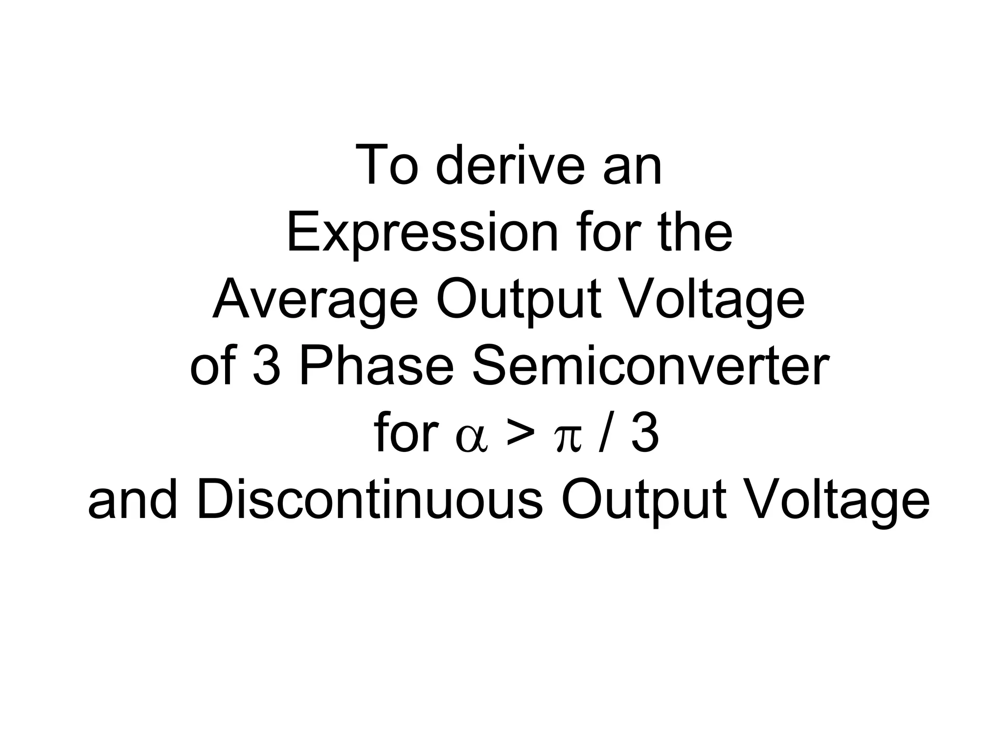 To derive an
Expression for the
Average Output Voltage
of 3 Phase Semiconverter
for  >  / 3
and Discontinuous Output Voltage
 