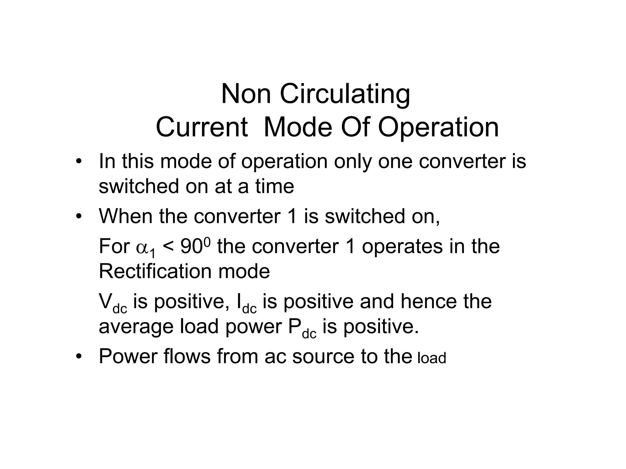 Non Circulating
Current Mode Of Operation
• In this mode of operation only one converter is
switched on at a time
• When the converter 1 is switched on,
For 1 < 900 the converter 1 operates in the
Rectification mode
Vdc is positive, Idc is positive and hence the
average load power Pdc is positive.
• Power flows from ac source to the load
 