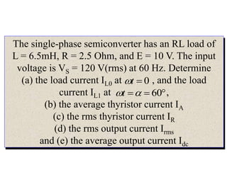 The single-phase semiconverter has an RL load of
L = 6.5mH, R = 2.5 Ohm, and E = 10 V. The input
voltage is VS = 120 V(rms) at 60 Hz. Determine
(a) the load current IL0 at , and the load
current IL1 at ,
(b) the average thyristor current IA
(c) the rms thyristor current IR
(d) the rms output current Irms
and (e) the average output current Idc
0

t



 60

t
 