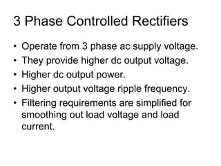 3 Phase Controlled Rectifiers
• Operate from 3 phase ac supply voltage.
• They provide higher dc output voltage.
• Higher dc output power.
• Higher output voltage ripple frequency.
• Filtering requirements are simplified for
smoothing out load voltage and load
current.
 