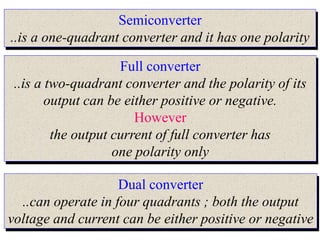 Semiconverter
..is a one-quadrant converter and it has one polarity
Full converter
..is a two-quadrant converter and the polarity of its
output can be either positive or negative.
However
the output current of full converter has
one polarity only
Dual converter
..can operate in four quadrants ; both the output
voltage and current can be either positive or negative
 
