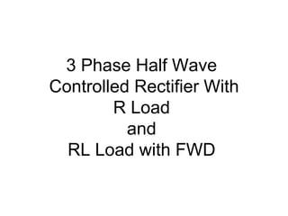 3 Phase Half Wave
Controlled Rectifier With
R Load
and
RL Load with FWD
 
