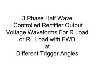 3 Phase Half Wave
Controlled Rectifier Output
Voltage Waveforms For R Load
or RL Load with FWD
at
Different Trigger Angles
 