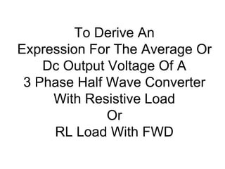 To Derive An
Expression For The Average Or
Dc Output Voltage Of A
3 Phase Half Wave Converter
With Resistive Load
Or
RL Load With FWD
 