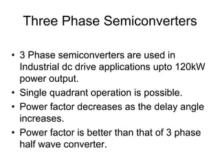 Three Phase Semiconverters
• 3 Phase semiconverters are used in
Industrial dc drive applications upto 120kW
power output.
• Single quadrant operation is possible.
• Power factor decreases as the delay angle
increases.
• Power factor is better than that of 3 phase
half wave converter.
 