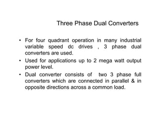 Three Phase Dual Converters
• For four quadrant operation in many industrial
variable speed dc drives , 3 phase dual
converters are used.
• Used for applications up to 2 mega watt output
power level.
• Dual converter consists of two 3 phase full
converters which are connected in parallel & in
opposite directions across a common load.
 