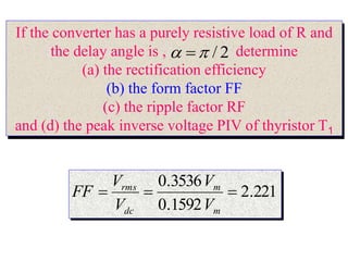 If the converter has a purely resistive load of R and
the delay angle is , determine
(a) the rectification efficiency
(b) the form factor FF
(c) the ripple factor RF
and (d) the peak inverse voltage PIV of thyristor T1
2
/

 
221
.
2
1592
.
0
3536
.
0



m
m
dc
rms
V
V
V
V
FF
 
